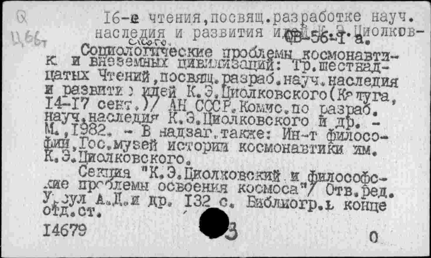 ﻿16-е чтения,посвящ.разработке науч.
наследия и развития и^хе^^.^иолков-
^™„?’ений ’ П?СЭТ* Разраб. науч, наследия я развити ) №и К. 3, Шелковского(Крлуга 14-17 сект.)/ АН СССР.Йэыис.по разраб. *
К. 3. Циолковского и Ж -*ЧлТт>??* ~ В надзаг.тааде: Ин-т филосо-И»п££х^зей иет°рта космонавтики им.
л»«	”К. Э. Циолковский, и философс-
кие пргблемы освоения космосаV Отв.нед.
&£стчлД“й ДР‘ 13^* «лиогр.в конНе 14679
о